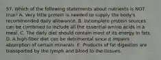 57. Which of the following statements about nutrients is NOT true? A. Very little protein is needed to supply the body's recommended daily allowance. B. Incomplete protein sources can be combined to include all the essential amino acids in a meal. C. The daily diet should contain most of its energy in fats. D. A high-fiber diet can be detrimental since it impairs absorption of certain minerals. E. Products of fat digestion are transported by the lymph and blood to the tissues.