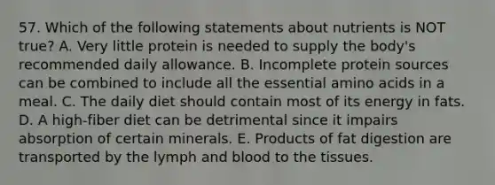 57. Which of the following statements about nutrients is NOT true? A. Very little protein is needed to supply the body's recommended daily allowance. B. Incomplete protein sources can be combined to include all the essential amino acids in a meal. C. The daily diet should contain most of its energy in fats. D. A high-fiber diet can be detrimental since it impairs absorption of certain minerals. E. Products of fat digestion are transported by the lymph and blood to the tissues.