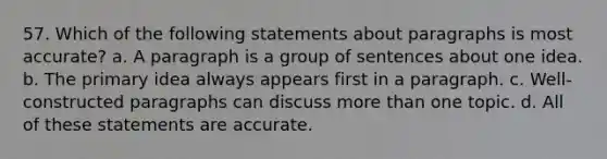 57. Which of the following statements about paragraphs is most accurate? a. A paragraph is a group of sentences about one idea. b. The primary idea always appears first in a paragraph. c. Well-constructed paragraphs can discuss more than one topic. d. All of these statements are accurate.