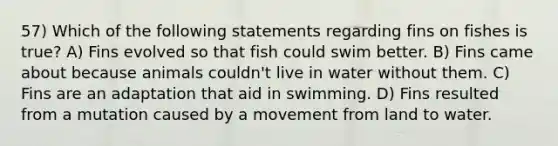 57) Which of the following statements regarding fins on fishes is true? A) Fins evolved so that fish could swim better. B) Fins came about because animals couldn't live in water without them. C) Fins are an adaptation that aid in swimming. D) Fins resulted from a mutation caused by a movement from land to water.