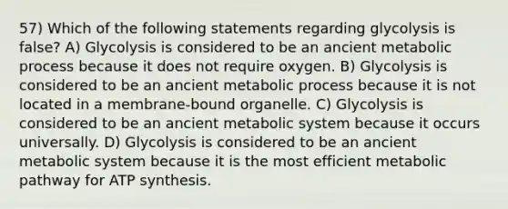 57) Which of the following statements regarding glycolysis is false? A) Glycolysis is considered to be an ancient metabolic process because it does not require oxygen. B) Glycolysis is considered to be an ancient metabolic process because it is not located in a membrane-bound organelle. C) Glycolysis is considered to be an ancient metabolic system because it occurs universally. D) Glycolysis is considered to be an ancient metabolic system because it is the most efficient metabolic pathway for <a href='https://www.questionai.com/knowledge/kx3XpCJrFz-atp-synthesis' class='anchor-knowledge'>atp synthesis</a>.