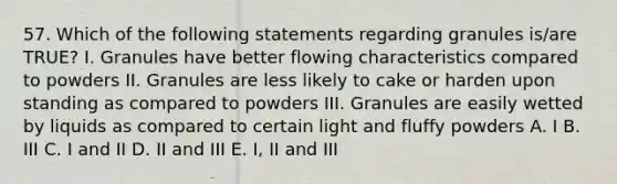 57. Which of the following statements regarding granules is/are TRUE? I. Granules have better flowing characteristics compared to powders II. Granules are less likely to cake or harden upon standing as compared to powders III. Granules are easily wetted by liquids as compared to certain light and fluffy powders A. I B. III C. I and II D. II and III E. I, II and III