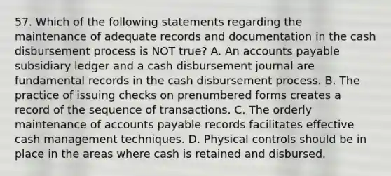 57. Which of the following statements regarding the maintenance of adequate records and documentation in the cash disbursement process is NOT true? A. An accounts payable subsidiary ledger and a cash disbursement journal are fundamental records in the cash disbursement process. B. The practice of issuing checks on prenumbered forms creates a record of the sequence of transactions. C. The orderly maintenance of accounts payable records facilitates effective cash management techniques. D. Physical controls should be in place in the areas where cash is retained and disbursed.