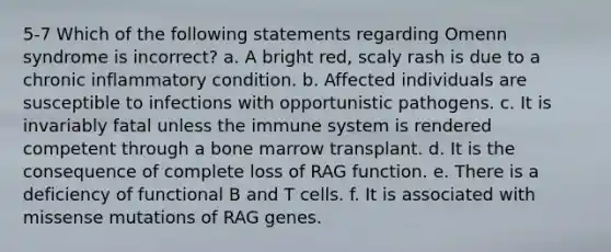 5-7 Which of the following statements regarding Omenn syndrome is incorrect? a. A bright red, scaly rash is due to a chronic inflammatory condition. b. Affected individuals are susceptible to infections with opportunistic pathogens. c. It is invariably fatal unless the immune system is rendered competent through a bone marrow transplant. d. It is the consequence of complete loss of RAG function. e. There is a deficiency of functional B and T cells. f. It is associated with missense mutations of RAG genes.