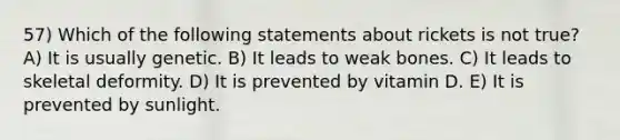 57) Which of the following statements about rickets is not true? A) It is usually genetic. B) It leads to weak bones. C) It leads to skeletal deformity. D) It is prevented by vitamin D. E) It is prevented by sunlight.