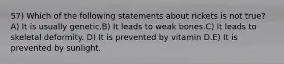 57) Which of the following statements about rickets is not true? A) It is usually genetic.B) It leads to weak bones.C) It leads to skeletal deformity. D) It is prevented by vitamin D.E) It is prevented by sunlight.