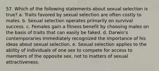 57. Which of the following statements about sexual selection is true? a. Traits favored by sexual selection are often costly to males. b. Sexual selection operates primarily on survival success. c. Females gain a fitness benefit by choosing males on the basis of traits that can easily be faked. d. Darwin's contemporaries immediately recognized the importance of his ideas about sexual selection. e. Sexual selection applies to the ability of individuals of one sex to compete for access to members of the opposite sex, not to matters of sexual attractiveness.