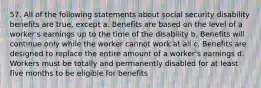 57. All of the following statements about social security disability benefits are true, except a. Benefits are based on the level of a worker's earnings up to the time of the disability b. Benefits will continue only while the worker cannot work at all c. Benefits are designed to replace the entire amount of a worker's earnings d. Workers must be totally and permanently disabled for at least five months to be eligible for benefits