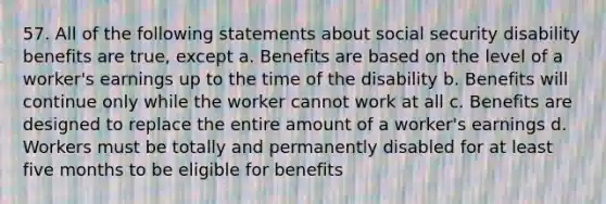 57. All of the following statements about social security disability benefits are true, except a. Benefits are based on the level of a worker's earnings up to the time of the disability b. Benefits will continue only while the worker cannot work at all c. Benefits are designed to replace the entire amount of a worker's earnings d. Workers must be totally and permanently disabled for at least five months to be eligible for benefits