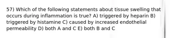 57) Which of the following statements about tissue swelling that occurs during inflammation is true? A) triggered by heparin B) triggered by histamine C) caused by increased endothelial permeability D) both A and C E) both B and C