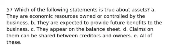 57 Which of the following statements is true about assets? a. They are economic resources owned or controlled by the business. b. They are expected to provide future benefits to the business. c. They appear on the balance sheet. d. Claims on them can be shared between creditors and owners. e. All of these.