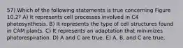 57) Which of the following statements is true concerning Figure 10.2? A) It represents cell processes involved in C4 photosynthesis. B) It represents the type of cell structures found in CAM plants. C) It represents an adaptation that minimizes photorespiration. D) A and C are true. E) A, B, and C are true.