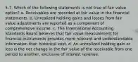 5-7. Which of the following statements is not true of fair value option? a. Receivables are recorded at fair value in the financial statements. b. Unrealized holding gains and losses from fair value adjustments are reported as a component of comprehensive income. c. The International Accounting Standards Board believes that fair value measurement for financial instruments provides more relevant and understandable information than historical cost. d. An unrealized holding gain or loss is the net change in the fair value of the receivable from one period to another, exclusive of interest revenue.