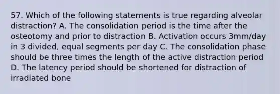 57. Which of the following statements is true regarding alveolar distraction? A. The consolidation period is the time after the osteotomy and prior to distraction B. Activation occurs 3mm/day in 3 divided, equal segments per day C. The consolidation phase should be three times the length of the active distraction period D. The latency period should be shortened for distraction of irradiated bone