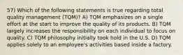 57) Which of the following statements is true regarding total quality management (TQM)? A) TQM emphasizes on a single effort at the start to improve the quality of its products. B) TQM largely increases the responsibility on each individual to focus on quality. C) TQM philosophy initially took hold in the U.S. D) TQM applies solely to an employee's activities based inside a factory.