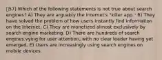 57) Which of the following statements is not true about search engines? A) They are arguably the Internet's "killer app." B) They have solved the problem of how users instantly find information on the Internet. C) They are monetized almost exclusively by search engine marketing. D) There are hundreds of search engines vying for user attention, with no clear leader having yet emerged. E) Users are increasingly using search engines on mobile devices.