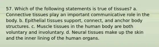 57. Which of the following statements is true of tissues? a. Connective tissues play an important communicative role in the body. b. Epithelial tissues support, connect, and anchor body structures. c. Muscle tissues in the human body are both voluntary and involuntary. d. Neural tissues make up the skin and the inner lining of the human organs.