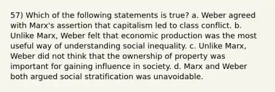 57) Which of the following statements is true? a. Weber agreed with Marx's assertion that capitalism led to class conflict. b. Unlike Marx, Weber felt that economic production was the most useful way of understanding social inequality. c. Unlike Marx, Weber did not think that the ownership of property was important for gaining influence in society. d. Marx and Weber both argued social stratification was unavoidable.