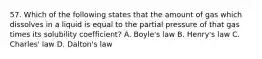 57. Which of the following states that the amount of gas which dissolves in a liquid is equal to the partial pressure of that gas times its solubility coefficient? A. Boyle's law B. Henry's law C. Charles' law D. Dalton's law