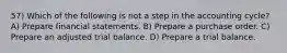 57) Which of the following is not a step in the accounting cycle? A) Prepare financial statements. B) Prepare a purchase order. C) Prepare an adjusted trial balance. D) Prepare a trial balance.