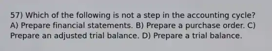 57) Which of the following is not a step in the accounting cycle? A) Prepare financial statements. B) Prepare a purchase order. C) Prepare an adjusted trial balance. D) Prepare a trial balance.