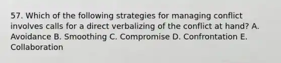 57. Which of the following strategies for managing conflict involves calls for a direct verbalizing of the conflict at hand? A. Avoidance B. Smoothing C. Compromise D. Confrontation E. Collaboration