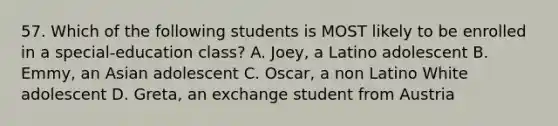 57. Which of the following students is MOST likely to be enrolled in a special-education class? A. Joey, a Latino adolescent B. Emmy, an Asian adolescent C. Oscar, a non Latino White adolescent D. Greta, an exchange student from Austria