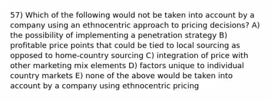 57) Which of the following would not be taken into account by a company using an ethnocentric approach to pricing decisions? A) the possibility of implementing a penetration strategy B) profitable price points that could be tied to local sourcing as opposed to home-country sourcing C) integration of price with other marketing mix elements D) factors unique to individual country markets E) none of the above would be taken into account by a company using ethnocentric pricing