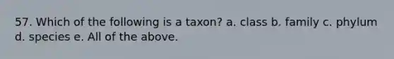 57. Which of the following is a taxon? a. class b. family c. phylum d. species e. All of the above.