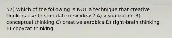 57) Which of the following is NOT a technique that creative thinkers use to stimulate new ideas? A) visualization B) conceptual thinking C) creative aerobics D) right-brain thinking E) copycat thinking