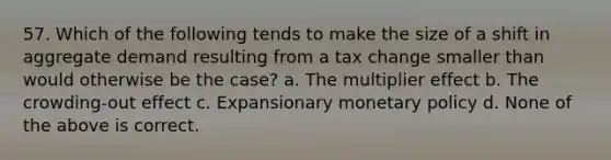 57. Which of the following tends to make the size of a shift in aggregate demand resulting from a tax change smaller than would otherwise be the case? a. The multiplier effect b. The crowding-out effect c. Expansionary monetary policy d. None of the above is correct.