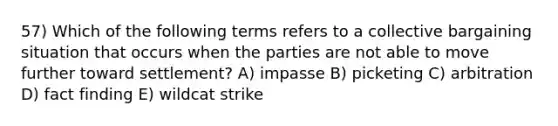 57) Which of the following terms refers to a collective bargaining situation that occurs when the parties are not able to move further toward settlement? A) impasse B) picketing C) arbitration D) fact finding E) wildcat strike