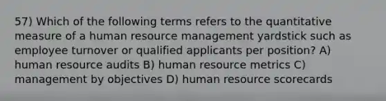 57) Which of the following terms refers to the quantitative measure of a human resource management yardstick such as employee turnover or qualified applicants per position? A) human resource audits B) human resource metrics C) management by objectives D) human resource scorecards