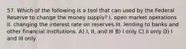 57. Which of the following is a tool that can used by the Federal Reserve to change the money supply? I. open market operations II. changing the interest rate on reserves III. lending to banks and other financial institutions. A) I, II, and III B) I only C) II only D) I and III only