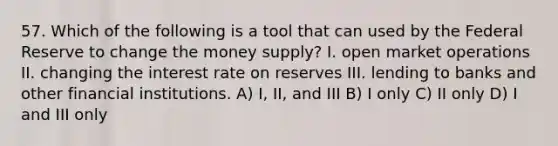 57. Which of the following is a tool that can used by the Federal Reserve to change the money supply? I. open market operations II. changing the interest rate on reserves III. lending to banks and other financial institutions. A) I, II, and III B) I only C) II only D) I and III only