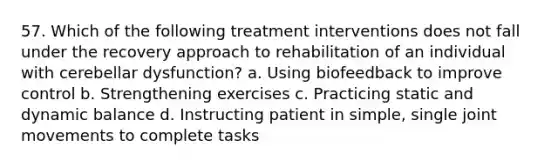 57. Which of the following treatment interventions does not fall under the recovery approach to rehabilitation of an individual with cerebellar dysfunction? a. Using biofeedback to improve control b. Strengthening exercises c. Practicing static and dynamic balance d. Instructing patient in simple, single joint movements to complete tasks