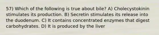 57) Which of the following is true about bile? A) Cholecystokinin stimulates its production. B) Secretin stimulates its release into the duodenum. C) It contains concentrated enzymes that digest carbohydrates. D) It is produced by the liver