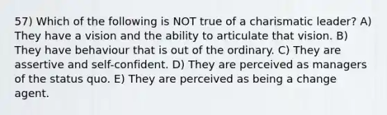 57) Which of the following is NOT true of a charismatic leader? A) They have a vision and the ability to articulate that vision. B) They have behaviour that is out of the ordinary. C) They are assertive and self-confident. D) They are perceived as managers of the status quo. E) They are perceived as being a change agent.