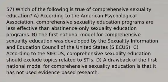 57) Which of the following is true of comprehensive sexuality education? A) According to the American Psychological Association, comprehensive sexuality education programs are less effective than abstinence-only sexuality education programs. B) The first national model for comprehensive sexuality education was developed by the Sexuality Information and Education Council of the United States (SIECUS). C) According to the SIECUS, comprehensive sexuality education should exclude topics related to STIs. D) A drawback of the first national model for comprehensive sexuality education is that it has not used evidence-based research.