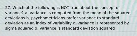 57. Which of the following is NOT true about the concept of variance? a. variance is computed from the mean of the squared deviations b. psychometricians prefer variance to standard deviation as an index of variability c. variance is represented by sigma squared d. variance is standard deviation squared