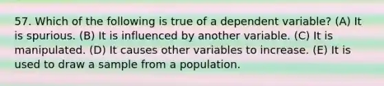 57. Which of the following is true of a dependent variable? (A) It is spurious. (B) It is influenced by another variable. (C) It is manipulated. (D) It causes other variables to increase. (E) It is used to draw a sample from a population.