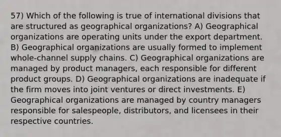 57) Which of the following is true of international divisions that are structured as geographical organizations? A) Geographical organizations are operating units under the export department. B) Geographical organizations are usually formed to implement whole-channel supply chains. C) Geographical organizations are managed by product managers, each responsible for different product groups. D) Geographical organizations are inadequate if the firm moves into joint ventures or direct investments. E) Geographical organizations are managed by country managers responsible for salespeople, distributors, and licensees in their respective countries.