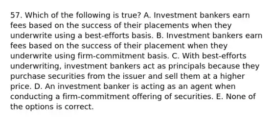 57. Which of the following is true? A. Investment bankers earn fees based on the success of their placements when they underwrite using a best-efforts basis. B. Investment bankers earn fees based on the success of their placement when they underwrite using firm-commitment basis. C. With best-efforts underwriting, investment bankers act as principals because they purchase securities from the issuer and sell them at a higher price. D. An investment banker is acting as an agent when conducting a firm-commitment offering of securities. E. None of the options is correct.