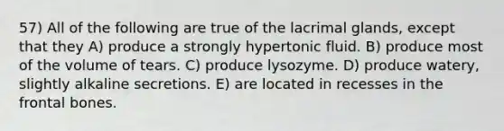 57) All of the following are true of the lacrimal glands, except that they A) produce a strongly hypertonic fluid. B) produce most of the volume of tears. C) produce lysozyme. D) produce watery, slightly alkaline secretions. E) are located in recesses in the frontal bones.