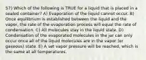 57) Which of the following is TRUE for a liquid that is placed in a sealed container? A) Evaporation of the liquid cannot occur. B) Once equilibrium is established between the liquid and the vapor, the rate of the evaporation process will equal the rate of condensation. C) All molecules stay in the liquid state. D) Condensation of the evaporated molecules in the jar can only occur once all of the liquid molecules are in the vapor (or gaseous) state. E) A set vapor pressure will be reached, which is the same at all temperatures.