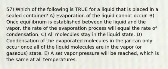 57) Which of the following is TRUE for a liquid that is placed in a sealed container? A) Evaporation of the liquid cannot occur. B) Once equilibrium is established between the liquid and the vapor, the rate of the evaporation process will equal the rate of condensation. C) All molecules stay in the liquid state. D) Condensation of the evaporated molecules in the jar can only occur once all of the liquid molecules are in the vapor (or gaseous) state. E) A set vapor pressure will be reached, which is the same at all temperatures.