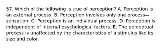 57. Which of the following is true of perception? A. Perception is an external process. B. Perception involves only one process—sensation. C. Perception is an individual process. D. Perception is independent of internal psychological factors. E. The perceptual process is unaffected by the characteristics of a stimulus like its size and color.