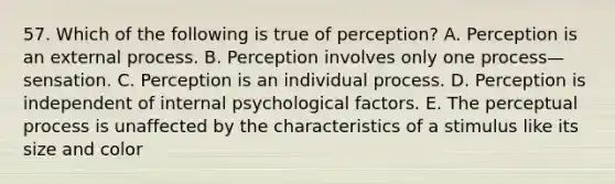 57. Which of the following is true of perception? A. Perception is an external process. B. Perception involves only one process—sensation. C. Perception is an individual process. D. Perception is independent of internal psychological factors. E. The perceptual process is unaffected by the characteristics of a stimulus like its size and color