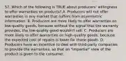 57. Which of the following is TRUE about producers' willingness to offer warranties on products? A. Producers will not offer warranties in any market that suffers from asymmetric information. B. Producers are more likely to offer warranties on low-quality goods, because without the signal that the warranty provides, the low-quality good wouldn't sell. C. Producers are more likely to offer warranties on high-quality goods, because the expected cost of repairs is lower for those goods. D. Producers have an incentive to deal with third-party companies to provide the warranties, so that an "impartial" view of the product is given to the consumer.