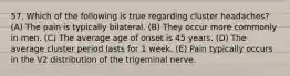 57. Which of the following is true regarding cluster headaches? (A) The pain is typically bilateral. (B) They occur more commonly in men. (C) The average age of onset is 45 years. (D) The average cluster period lasts for 1 week. (E) Pain typically occurs in the V2 distribution of the trigeminal nerve.